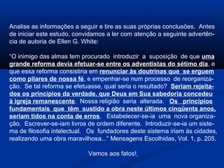Analise as informações a seguir e tire as suas próprias conclusões. Antes
de iniciar este estudo, convidamos a ler com atenção a seguinte advertên-
cia de autoria de Ellen G. White:

“O inimigo das almas tem procurado introduzir a suposição de que uma
grande reforma devia efetuar-se entre os adventistas do sétimo dia, e
que essa reforma consistiria em renunciar às doutrinas que se erguem
como pilares de nossa fé, e empenhar-se num processo de reorganiza-
ção. Se tal reforma se efetuasse, qual seria o resultado? Seriam rejeita-
dos os princípios da verdade, que Deus em Sua sabedoria concedeu
à igreja remanescente. Nossa religião seria alterada. Os princípios
fundamentais que têm sustido a obra neste últimos cinqüenta anos,
seriam tidos na conta de erros. Estabelecer-se-ia uma nova organiza-
ção. Escrever-se-iam livros de ordem diferente. Introduzir-se-ia um siste-
ma de filosofia intelectual. Os fundadores deste sistema iriam às cidades,
realizando uma obra maravilhosa...” Mensagens Escolhidas, Vol. 1, p. 205.

                            Vamos aos fatos!
 