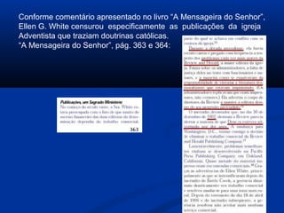 Conforme comentário apresentado no livro “A Mensageira do Senhor”,
Ellen G. White censurou especificamente as publicações da igreja
Adventista que traziam doutrinas católicas.
“A Mensageira do Senhor”, pág. 363 e 364:
 