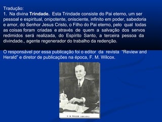 Tradução:
1. Na divina Trindade. Esta Trindade consiste do Pai eterno, um ser
pessoal e espiritual, onipotente, onisciente, infinito em poder, sabedoria
e amor, do Senhor Jesus Cristo, o Filho do Pai eterno, pelo qual todas
as coisas foram criadas e através de quem a salvação dos servos
redimidos será realizada, do Espírito Santo, a terceira pessoa da
divindade., agente regenerador do trabalho da redenção.

O responsável por essa publicação foi o editor da revista “Review and
Herald” e diretor de publicações na época, F. M. Wilcox.
 
