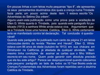 Em poucas linhas e com letras muito pequenas “tipo 8”, ele apresentou
os seus pensamentos doutrinários dos quais a crença numa Trindade
fazia parte; um pouco acima deste item 1 estava escrito “Os
Adventistas do Sétimo Dia crêem”.
Alguns usam esta publicação como uma prova para a aceitação de
Ellen G. White quanto à Trindade, pois quando este parágrafo foi pu-
blicado (1913) a senhora White ainda estava viva. Argumentam que
se a Trindade fosse uma heresia Católica, Ellen G. White certamente
teria se manifestado contra tal declaração. Tal conclusão é questio-
nável!
Quando este parágrafo foi publicado num canto da página 21 em letras
minúsculas dentro da revista “Review and Herald”, Ellen G. White
estava com 86 anos de idade (outubro de 1913) em sua chácara em
Elmshaven na Califórnia, já afastada de qualquer atividade. Nem
mesmo tinha condições de assinar as cartas que o filho William
escrevia em seu nome. Quem pode garantir com absoluta precisão
que ela leu este artigo? Parece ser desproporcional quando colocamos
este pequeno parágrafo ao lado de todos os 10 Year Books onde as
Crenças Fundamentais dos Adventistas foram repetidas sem a doutrina
Católica da Trindade.
 