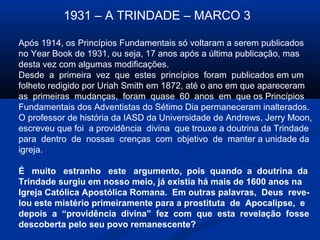 1931 – A TRINDADE – MARCO 3

Após 1914, os Princípios Fundamentais só voltaram a serem publicados
no Year Book de 1931, ou seja, 17 anos após a última publicação, mas
desta vez com algumas modificações.
Desde a primeira vez que estes princípios foram publicados em um
folheto redigido por Uriah Smith em 1872, até o ano em que apareceram
as primeiras mudanças, foram quase 60 anos em que os Princípios
Fundamentais dos Adventistas do Sétimo Dia permaneceram inalterados.
O professor de história da IASD da Universidade de Andrews, Jerry Moon,
escreveu que foi a providência divina que trouxe a doutrina da Trindade
para dentro de nossas crenças com objetivo de manter a unidade da
igreja.

É muito estranho este argumento, pois quando a doutrina da
Trindade surgiu em nosso meio, já existia há mais de 1600 anos na
Igreja Católica Apostólica Romana. Em outras palavras, Deus reve-
lou este mistério primeiramente para a prostituta de Apocalipse, e
depois a “providência divina” fez com que esta revelação fosse
descoberta pelo seu povo remanescente?
 
