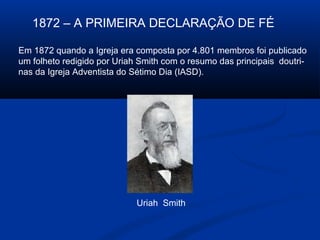 1872 – A PRIMEIRA DECLARAÇÃO DE FÉ

Em 1872 quando a Igreja era composta por 4.801 membros foi publicado
um folheto redigido por Uriah Smith com o resumo das principais doutri-
nas da Igreja Adventista do Sétimo Dia (IASD).




                             Uriah Smith
 