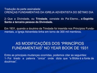 Tradução da parte assinalada:
CRENÇAS FUNDAMENTAIS DA IGREJA ADVENTISTA DO SÉTIMO DIA

2- Que a Divindade, ou Trindade, consiste do Pai Eterno... o Espírito
Santo a terceira pessoa da Divindade.

Em 1931, quando a doutrina da Trindade foi inserida nos Princípios Funda-
mentais, a Igreja Adventista tinha em torno de 300 mil membros.



       AS MODIFICAÇÕES DOS “PRINCÍPIOS
      FUNDAMENTAIS” NO YEAR BOOK DE 1931
Entre as principais mudanças ocorridas, podemos citar as seguintes:
1- Foi tirado a palavra “única” onde dizia que “a Bíblia é a fonte de
doutrinas”.
 