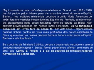 “Aqui posso fazer uma confissão pessoal e franca. Quando em 1926 e 1928
me foi pedido pelos líderes para dar uma série de estudo sobre o Espírito
Santo ... nos institutos ministeriais cobrindo a União Norte Americana de
1928, fora uns vestígios inestimáveis no Espírito de Profecia, eu não encon-
trei praticamente nada desse fantástico ramo de estudo da Bíblia. Não
existiam prévias pegadas em nossos livros e literatura. Eu fui obrigado a
pesquisar em livros fora da nossa fé. Em vista disso,... alguns desses
homens tinham pontos de vista mais profundos das coisas espirituais de
Deus, que muitos dos nossos próprios homens tinham então sobre o Espírito
Santo e a vida triunfante.”

Se a doutrina da Trindade é bíblica, porque ir buscar esta verdade em autores
de outras denominações? Dessa forma poderíamos afirmar sem medo de
errar que LeRoy E. Froom é o pai da doutrina da Trindade na Igreja
Adventista do Sétimo Dia.
 