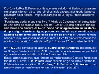 O próprio LeRoy E. Froom admite que seus estudos trinitarianos causaram
muita oposição por parte dos obreiros mais antigos, mas gradativamente
passaram a ser aceitos. Veja a declaração de LeRoy E. Froom apresenta-
da abaixo:
“Permita-me declarar que meu livro ‘A Vinda do Consolador’ foi o resultado
de uma série de estudos que eu dei em 1927 e 1928 nos institutos ministe-
riais através da América do Norte. Você não imagina como eu fui ataca-
do por alguns mais antigos, porque eu insisti na personalidade do
Espírito Santo como uma terceira pessoa da divindade. Alguns homens
negaram isto, continuam negando, mas o livro foi gradativamente sendo
aceito como padrão.” Carta de LeRoy E. Froom – 27 de outubro de 1960.

Em 1930 uma comissão de apenas quatro administradores decide mudar
as Crenças Fundamentais da IASD, as quais tinha sido aprovadas por 1521
signatários na Assembléia de Battle Creek em 1894.
Esses administradores que fizeram as mudanças nas Crenças Fundamen-
tais da IASD eram: F. M. Wilcox (autor daquele artigo de 1913 e diretor de
Publicações na ocasião), M. E. Kern, E. R. Palmer e C. H. Watson. Isto
também pode ser confirmado no livro “A Trindade”, pág. 227:
 