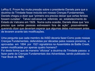 LeRoy E. Froom fez muita pressão sobre o presidente Daniels para que a
doutrina da Trindade fosse incluída em nossas Crenças Fundamentais.
Daniels chegou a dizer que “primeiro era preciso deixar que certas feridas
fossem curadas”. Talvez estivesse se referindo ao estabelecimento do
Estado do Vaticano em 1929. Numa outra ocasião, Daniels disse que “era
preciso que certas pessoas estivessem fora de ação”, possivelmente
querendo dizer que deveriam esperar que algumas delas morressem antes
de levarem avante tais modificações.

Uma pergunta que cada membro da IASD deveria fazer:Como pode nossas
Crenças Fundamentais, defendidas por décadas pelos nossos pioneiros, e
aprovadas em 1894 por 1521 signatários na Assembléia de Battle Creek,
serem modificadas por apenas quatro homens?
Foi desta forma que de maneira “oficiosa” a doutrina da Trindade passou a
fazer parte da Crenças Fundamentais dos Adventistas, sendo publicada no
Year Book de 1931.
 