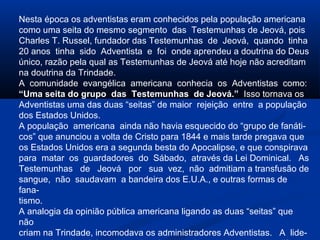Nesta época os adventistas eram conhecidos pela população americana
como uma seita do mesmo segmento das Testemunhas de Jeová, pois
Charles T. Russel, fundador das Testemunhas de Jeová, quando tinha
20 anos tinha sido Adventista e foi onde aprendeu a doutrina do Deus
único, razão pela qual as Testemunhas de Jeová até hoje não acreditam
na doutrina da Trindade.
A comunidade evangélica americana conhecia os Adventistas como:
“Uma seita do grupo das Testemunhas de Jeová.” Isso tornava os
Adventistas uma das duas “seitas” de maior rejeição entre a população
dos Estados Unidos.
A população americana ainda não havia esquecido do “grupo de fanáti-
cos” que anunciou a volta de Cristo para 1844 e mais tarde pregava que
os Estados Unidos era a segunda besta do Apocalipse, e que conspirava
para matar os guardadores do Sábado, através da Lei Dominical. As
Testemunhas de Jeová por sua vez, não admitiam a transfusão de
sangue, não saudavam a bandeira dos E.U.A., e outras formas de
fana-
tismo.
A analogia da opinião pública americana ligando as duas “seitas” que
não
criam na Trindade, incomodava os administradores Adventistas. A lide-
 