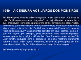 1940 – A CENSURA AOS LIVROS DOS PIONEIROS

Em 1940 alguns livros da IASD começaram a ser censurados. Os livros de
Uriah Smith começaram a ser “caçados” com a justificativa de serem livros
que precisavam ser doados para serem então devidamente preservados.
Acredita-se que na realidade o que aconteceu é que foram todos queimados.
Mas por que os livros de Uriah Smith foram em especial “caçados”, desapa-
recendo logo a seguir? Ensinamentos contidos em seus escritos, como o
que se segue, por exemplo, pode responder muito bem esta questão.
Vamos apresentar a página 82 do livro “As Profecias de Apocalipse” de
Uriah Smith, traduzido para o português, os quais mostram claramente
porque a nova IASD, agora trinitariana, estava tão preocupada em tirar
esses livros de circulação, deixando-os bem longe da vista do povo.

Essa é uma versão original de 1913:
 