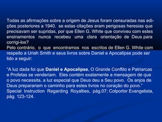 Todas as afirmações sobre a origem de Jesus foram censuradas nas edi-
ções posteriores a 1940. se estas citações eram perigosas heresias que
precisavam ser supridas, por que Ellen G. White que conviveu com estes
ensinamentos nunca recebeu uma clara orientação de Deus para
corrigi-los?
Pelo contrário, o que encontramos nos escritos de Ellen G. White com
respeito a Uriah Smith e seus livros sobre Daniel e Apocalipse pode ser
lido a seguir:

“A luz dada foi que Daniel e Apocalipse, O Grande Conflito e Patriarcas
e Profetas se venderiam. Eles contém exatamente a mensagem de que
o povo necessita, a luz especial que Deus deu a Seu povo. Os anjos de
Deus preparariam o caminho para estes livros no coração do povo.”
Special Instruction Regarding Royalties, pág.07; Colportor Evangelista,
pág. 123-124.
 