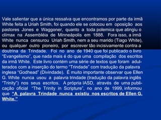 Vale salientar que a única ressalva que encontramos por parte da irmã
White feita a Uriah Smith, foi quando ele se colocou em oposição aos
pastores Jones e Waggoner, quanto a toda polemica que atingiu o
clímax na Assembléia de Minneápolis em 1888. Fora isso, a irmã
White nunca censurou Uriah Smith, nem a seu marido (Tiago White),
ou qualquer outro pioneiro, por escrever tão incisivamente contra a
doutrina da Trindade. Foi no ano de 1940 que foi publicado o livro
“Evangelismo”, que nada mais é do que uma compilação dos escritos
da irmã White. Este livro contém uma série de textos que foram adul-
terados com a inserção do termo “Trindade” com tradução da palavra
inglesa “Godhead” (Divindade). É muito importante observar que Ellen
G. White nunca usou a palavra trindade (tradução da palavra inglês
“Trinity”) nos seus escritos. A própria IASD, através de uma publi-
cação oficial “The Trinity in Scripture”, no ano de 1999, informou
que “A palavra Trindade nunca existiu nos escritos de Ellen G.
White.”
 