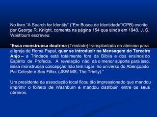 No livro “A Search for Identity” (“Em Busca de Identidade”/CPB) escrito
por George R. Knight, comenta na página 154 que ainda em 1940, J. S.
Washburn escreveu:

“Essa monstruosa doutrina (Trindade) transplantada do ateísmo para
a igreja de Roma Papal, quer se introduzir na Mensagem do Terceiro
Anjo – a Trindade está totalmente fora da Bíblia e dos ensinos do
Espírito de Profecia. A revelação não dá o menor suporte para isso.
Essa monstruosa concepção não tem lugar no universo do Abençoado
Pai Celeste e Seu Filho. (JSW MS, The Trinity).”

Um presidente da associação local ficou tão impressionado que mandou
imprimir o folheto de Washburn e mandou distribuir entre os seus
obreiros.
 