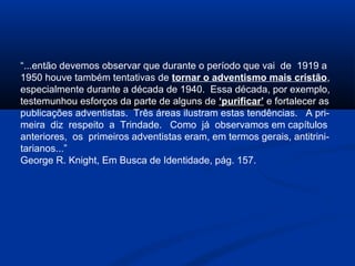“...então devemos observar que durante o período que vai de 1919 a
1950 houve também tentativas de tornar o adventismo mais cristão,
especialmente durante a década de 1940. Essa década, por exemplo,
testemunhou esforços da parte de alguns de ‘purificar’ e fortalecer as
publicações adventistas. Três áreas ilustram estas tendências. A pri-
meira diz respeito a Trindade. Como já observamos em capítulos
anteriores, os primeiros adventistas eram, em termos gerais, antitrini-
tarianos...”
George R. Knight, Em Busca de Identidade, pág. 157.
 