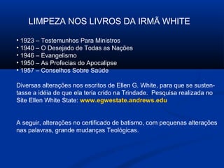 LIMPEZA NOS LIVROS DA IRMÃ WHITE

• 1923 – Testemunhos Para Ministros
• 1940 – O Desejado de Todas as Nações
• 1946 – Evangelismo
• 1950 – As Profecias do Apocalipse
• 1957 – Conselhos Sobre Saúde

Diversas alterações nos escritos de Ellen G. White, para que se susten-
tasse a idéia de que ela teria crido na Trindade. Pesquisa realizada no
Site Ellen White State: www.egwestate.andrews.edu


A seguir, alterações no certificado de batismo, com pequenas alterações
nas palavras, grande mudanças Teológicas.
 