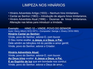 LIMPEZA NOS HINÁRIOS

• Hinário Adventista Antigo (1933) – Nenhum hino trinitariano.
• Cantai ao Senhor (1963) – Introdução de alguns hinos trinitarianos.
• Hinário Adventista Atual (1996) – Dezenas de hinos trinitarianos.
  Alteração nas letras para introduzir a trindade.

Exemplo:         HINO 12 – VINDE; POVO DO SENHOR
Autor: Henry Alford (1810-1871) – Compositor: George J. Elvery (1816-1893)
Hinário Cantai ao Senhor:
Vinde, povo do Senhor, adorai-O, com louvor
O Seu nome exaltai, a Jesus, e a Deus, o Pai;
Dele advêm as bênçãos mil do perdão e amor gentil;
Vinde, povo do Senhor, adorai o Criador.

Hinário Adventista Atual:
Vinde, povo do Senhor, adorai-O, com louvor.
Ao Deus trino exaltai: A Jesus a Deus, o Pai,
E ao Espírito de luz que em bondade nos conduz.
Vinde, povo do Senhor, adorai o Deus de amor.
 