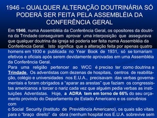1946 – QUALQUER ALTERAÇÃO DOUTRINÁRIA SÓ
   PODERÁ SER FEITA PELA ASSEMBLÉIA DA
            CONFERÊNCIA GERAL
Em 1946, numa Assembléia da Conferência Geral, os opositores da doutri-
na da Trindade conseguiram aprovar uma interposição que assegurava
que qualquer doutrina da igreja só poderia ser feita numa Assembléia da
Conferência Geral. Isto significa que a alteração feita por apenas quatro
homens em 1930 e publicada no Year Book de 1931, só se tornariam
efetivos e oficiais após serem devidamente aprovadas em uma Assembléia
da Conferência Geral.
Para uma religião pertencer ao WCC é preciso ter como doutrina a
Trindade. Os adventistas com dezenas de hospitais, centros de reabilita-
ção, colégio e universidades nos E.U.A., precisavam das verbas governa-
mentais e foram obrigados a “aparar as arestas” que faziam os congressis-
tas americanos a torcer o nariz cada vez que alguém pedia verbas as insti-
tuições Adventistas. Hoje, a ADRA tem em torno de 66% do seu orça-
mento provindo do Departamento de Estado Americano e os convênios
com
o Social Security (Instituto de Previdência Americano), os quais são vitais
para o “braço direito” da obra (nenhum hospital nos E.U.A. sobrevive sem
 