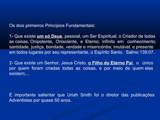 Os dois primeiros Princípios Fundamentais:

1- Que existe um só Deus, pessoal, um Ser Espiritual, o Criador de todas
as coisas, Onipotente, Onisciente, e Eterno; infinito em conhecimento,
santidade, justiça, bondade, verdade e misericórdia; imutável, e presente
em todos lugares por seu representante, o Espírito Santo. Salmo 139:07.

2- Que existe um Senhor, Jesus Cristo, o Filho do Eterno Pai, o único
por quem foram criadas todas as coisas, e por meio de quem elas
existem;...



É importante salientar que Uriah Smith foi o diretor das publicações
Adventistas por quase 50 anos.
 