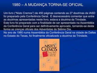 1980 – A MUDANÇA TORNA-SE OFICIAL

Um livro (“Nisto Cremos”) de 450 páginas contendo as 27 doutrinas da IASD
foi preparado pela Conferência Geral. É desnecessário comentar que entre
as doutrinas apresentadas neste livro, estava a doutrina da Trindade.
Este livro foi preparado com a finalidade de ser apresentado na Assembléia
da Conferência Geral para ser definitivamente aprovado, tornando-se desta
forma as crenças oficiais dos Adventistas do Sétimo Dia.
No ano de 1980 numa Assembléia da Conferência Geral na cidade de Dallas
no Estado do Texas, foi finalmente oficializado a doutrina da Trindade.
 