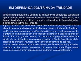 EM DEFESA DA DOUTRINA DA TRINDADE

O esforço para defender a doutrina da Trindade veio depois que começaram
aparecer os primeiros focos de resistência conservadora. Mais tarde, em-
bora muitos tenham percebido o erro, circunstancialmente foram obrigados
a defender a doutrina da Trindade.
A partir de 1980, por ordem da Divisão Sul Americana, começaram a disci-
plinar todos os membros que se declaravam contra a doutrina da Trindade,
ou tão somente promoviam reuniões domiciliares para o estudo do assunto.
Centenas de adventistas tem sido expulsos da igreja em todas as partes do
Brasil. Em sua grande maioria, os membros da igreja são cortados sem
direito de se defenderem e os pastores violam o Direito Constitucional do
cidadão de promover reuniões, sem sofrer qualquer tipo de coação.
O mais desconcertante de toda esta história, é o fato de vermos que vários
membros estão sendo removidos da comunhão das IASD por crerem
exatamente como criam aqueles que a fundaram e a estabeleceram.
 
