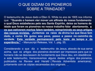 O QUE DIZIAM OS PIONEIROS
               SOBRE A TRINDADE?

O testemunho de Jesus dado a Ellen G. White no ano de 1905 nos informa
que: “Quando o homem vier mover um alfinete do nosso fundamento
o qual Deus estabeleceu pelo seu Santo Espírito, deixe os homens de
idade que foram os pioneiros no nosso trabalho falar abertamente, e
os que estiverem mortos falem também, reimprimindo os seus artigos
das nossas revistas. Juntemos os raios da divina luz que Deus tem
dado, e como Ele guiou seu povo, passo a passo no caminho da
verdade. Esta verdade permanecerá pelo teste do tempo e da
experiência.” - Manuscript Release, Vol. 1, pág. 55.

Considerando o que diz o testemunho de Jesus, através de sua serva
acima, que os artigos dos pioneiros deveriam ser impressos para que os
homens não se desviassem do fundamento que Deus deu, em obediência
a este testemunho, transcrevemos alguns destes artigos dos pioneiros,
publicados na Review and Herald ( Revista Adventista americana),
juntamente com as cópias escaneadas dos originais.
 