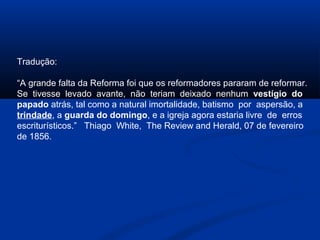 Tradução:

“A grande falta da Reforma foi que os reformadores pararam de reformar.
Se tivesse levado avante, não teriam deixado nenhum vestígio do
papado atrás, tal como a natural imortalidade, batismo por aspersão, a
trindade, a guarda do domingo, e a igreja agora estaria livre de erros
escriturísticos.” Thiago White, The Review and Herald, 07 de fevereiro
de 1856.
 