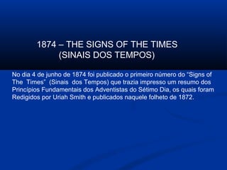 1874 – THE SIGNS OF THE TIMES
             (SINAIS DOS TEMPOS)

No dia 4 de junho de 1874 foi publicado o primeiro número do “Signs of
The Times” (Sinais dos Tempos) que trazia impresso um resumo dos
Princípios Fundamentais dos Adventistas do Sétimo Dia, os quais foram
Redigidos por Uriah Smith e publicados naquele folheto de 1872.
 