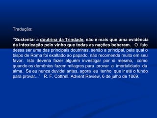 Tradução:

“Sustentar a doutrina da Trindade, não é mais que uma evidência
da intoxicação pelo vinho que todas as nações beberam. O fato
dessa ser uma das principais doutrinas, senão a principal, pela qual o
bispo de Roma foi exaltado ao papado, não recomenda muito em seu
favor. Isto deveria fazer alguém investigar por si mesmo, como
quando os demônios fazem milagres para provar a imortalidade da
alma. Se eu nunca duvidei antes, agora eu tenho que ir até o fundo
para provar...” R. F. Cottrell, Advent Review, 6 de julho de 1869.
 