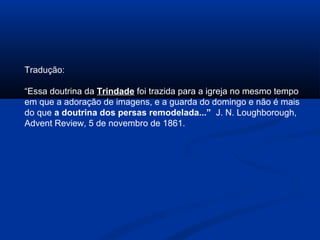 Tradução:

“Essa doutrina da Trindade foi trazida para a igreja no mesmo tempo
em que a adoração de imagens, e a guarda do domingo e não é mais
do que a doutrina dos persas remodelada...” J. N. Loughborough,
Advent Review, 5 de novembro de 1861.
 