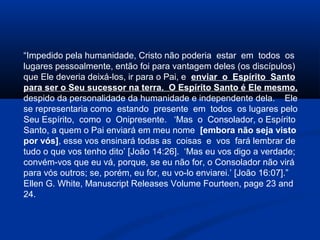 “Impedido pela humanidade, Cristo não poderia estar em todos os
lugares pessoalmente, então foi para vantagem deles (os discípulos)
que Ele deveria deixá-los, ir para o Pai, e enviar o Espírito Santo
para ser o Seu sucessor na terra. O Espírito Santo é Ele mesmo,
despido da personalidade da humanidade e independente dela. Ele
se representaria como estando presente em todos os lugares pelo
Seu Espírito, como o Onipresente. ‘Mas o Consolador, o Espírito
Santo, a quem o Pai enviará em meu nome [embora não seja visto
por vós], esse vos ensinará todas as coisas e vos fará lembrar de
tudo o que vos tenho dito’ [João 14:26]. ‘Mas eu vos digo a verdade;
convém-vos que eu vá, porque, se eu não for, o Consolador não virá
para vós outros; se, porém, eu for, eu vo-lo enviarei.’ [João 16:07].”
Ellen G. White, Manuscript Releases Volume Fourteen, page 23 and
24.
 