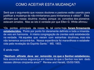 COMO ACEITAR ESTA MUDANÇA?

Será que o argumento que nossos doutores e pastores estão usando para
justificar a mudança de não-trinitarianos para trinitarianos é válida? Eles
afirmam que nossa doutrina mudou porque os conceitos dos pioneiros
estavam errados. Mas se isto é verdade por que Ellen G. White afirmou:

“Os pontos principais da nossa fé, tal como hoje, foram firmemente
estabelecidos. Ponto por ponto foi claramente definido e toda a irmanda-
de veio em harmonia. A inteira congregação de crentes está estabelecida
na verdade. Há aqueles que vieram com estranhas doutrinas, mas nós
não tememos encontrá-los. Nossa experiência foi maravilhosa e estabele-
cida pela revelação do Espírito Santo.” MS. 1903.

E ainda mais:

“Nenhum alfinete deve ser removido no que o Senhor estabeleceu.
Nós encontraríamos segurança em menos do que o Senhor nos tem dado
nesses últimos cinqüenta anos?” Review and Herald, 05/05/1905.
 