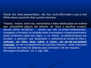 Diante dos fatos apresentados, não fica muito difícil saber o que a irmã
White estava querendo dizer quando escreveu:

“Haverá, mesmo entre nós, mercenários e lobos desfarçados em ovelhas
que persuadirão [alguns do] rebanho de Deus a sacrificar a outros
deuses diante do Senhor. ... Jovens que não se acham estabelecidos,
arraigados e firmados na verdade serão corrompidos e desencaminhados
pelos condutores cegos dos cegos; e os ímpios, os desdenhadores que
duvidam e perecem, que desprezam a soberania do Ancião de Dias e
colocam um falso deus sobre o trono, um ser de sua própria
invenção, um ser completamente tal qual eles mesmos – estes instrumen-
tos estarão nas mãos de Satanás para corromper a fé dos incautos.”
Mensagem Escolhidas, Vol. 3, pág. 398.
 