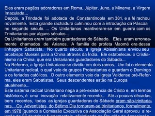 Eles eram pagãos adoradores em Roma, Júpiter, Juno, e Minerva, a Virgem
Imaculada...
Depois, a Trindade foi adotada de Constantinopla em 381, e a fé rachou
novamente. Esta grande rachadura culminou com a introdução da Páscoa
no segundo século. ... Os Unitarianos mantiveram-se em guerra com os
Trinitarianos por alguns séculos...
Os Unitarianos eram também guardadores do Sábado. Eles eram erronea-
mente chamados de Arianos. A família do profeta Maomé era dessa
linhagem Sabatista. No quarto século, a Igreja Abissiniana enviou seu
arcebispo Mueses para a China através da Índia. Ele estabeleceu o Cristia-
nismo na China, que era Unitarianos guardadores do Sábado...
Na Reforma, a Igreja Unitariana se dividiu em dois ramos. Um foi o elemento
Unitariano radical, o qual veio de grupos Protestantes e guardam o Domingo
e os feriados católicos. O outro elemento veio da Igreja Valdense pré-Refor-
ma, eles eram Sabatistas. Seus descendentes estão na Europa
atualmente...
Este sistema radical Unitariano nega a pré-existencia de Cristo e, em termos
históricos, é uma inovação relativamente recente... Até a poucas décadas,
bem recentes, todas as igrejas guardadoras do Sábado eram não-trinitaria-
nas. Os Adventistas do Sétimo Dia tornaram-se trinitarianos, formalmente,
em 1978 [quando a Comissão Executiva da Associação Geral aprovou a re-
 