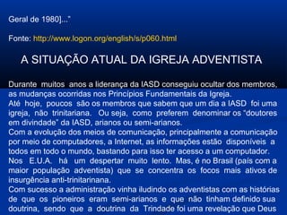 Geral de 1980]...”

Fonte: http://www.logon.org/english/s/p060.html

   A SITUAÇÃO ATUAL DA IGREJA ADVENTISTA

Durante muitos anos a liderança da IASD conseguiu ocultar dos membros,
as mudanças ocorridas nos Princípios Fundamentais da Igreja.
Até hoje, poucos são os membros que sabem que um dia a IASD foi uma
igreja, não trinitariana. Ou seja, como preferem denominar os “doutores
em divindade” da IASD, arianos ou semi-arianos.
Com a evolução dos meios de comunicação, principalmente a comunicação
por meio de computadores, a Internet, as informações estão disponíveis a
todos em todo o mundo, bastando para isso ter acesso a um computador.
Nos E.U.A. há um despertar muito lento. Mas, é no Brasil (país com a
maior população adventista) que se concentra os focos mais ativos de
insurgência anti-trinitarinana.
Com sucesso a administração vinha iludindo os adventistas com as histórias
de que os pioneiros eram semi-arianos e que não tinham definido sua
doutrina, sendo que a doutrina da Trindade foi uma revelação que Deus
 