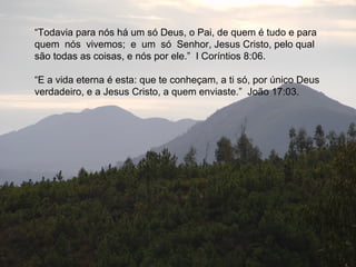 “Todavia para nós há um só Deus, o Pai, de quem é tudo e para
quem nós vivemos; e um só Senhor, Jesus Cristo, pelo qual
são todas as coisas, e nós por ele.” I Coríntios 8:06.

“E a vida eterna é esta: que te conheçam, a ti só, por único Deus
verdadeiro, e a Jesus Cristo, a quem enviaste.” João 17:03.
 