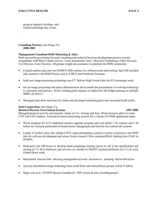 EXECUTIVE RESUME PAGE 2
group at industry briefings and
related technology day events.
.
Consulting Practice, San Diego, Ca.
2000-2003
Management Consultant DOD Marketing & Sales
Built successful government focused consulting and technical business development practice around
assignments with Major Clients such as; Texas Instruments; Intel ; Maxwell Technologies I-Bus Division;
Live Devices; Eonic Systems. All groups sought my assistance to penetrate the DOD community.
• Created capture plan and won DARPA 8M$ contract for software tools and training. Spin Off included
side contracts with DOD Primes such as LMCO and Northrop Grumman.
.
• Sold core image processing technology into FT. Belvior Nigh Vision Labs for FCS prototype work.
.
• Set up image processing and optics demonstration lab to enable the presentation of evolving technology
to customers and partners. Wrote winning grant requests to underwrite lab budget.teaming on multiple
SBIR’s & BAA’s.
• Managed trade show activities for clients and developed marketing plans that increased booth traffic.
Intel Corporation, San Diego, Ca.
Business Director Government Systems 1997-2000
Managed proposal activity and research teams in U.S., Europe and Asia .Wrote business plan’s to enter
UAV and UGV markets. Focused on sensor processing systems for a variety of C4ISR application areas.
• Wrote proposal for LCS shipboard wireless upgrade program and won initial 7 M contract and 2 M
follow-on. Systems performed on-board sensor management and tied into fire control sub systems.
• Leader of market entry into selling COTS rapid prototyping systems to prime contractors and DOD
labs for software development and sensor fusion research. Won connected BAA funding from USAF &
DARPA.
• Dedicated over 300 hours to develop multi-computing training course to aid in the qualification and
closing of 1.5 M in hardware and services six months to SIGINT payload definition for U-2 & early
Global Hawk work.
• Maintained forecast data allowing management accurate decisions in planning bid/no-bid action.
• Actively identified leverage technology from small firms and utilized these groups in B & P efforts.
• Major win on C-130 SOP Spectre Gunship for DSP system & data recording project.
 