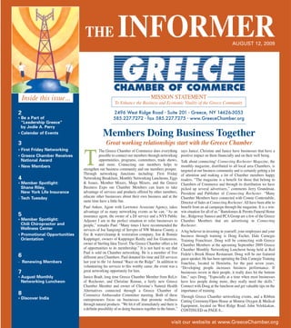 THE                    INFORMER                                                                          AUGUST 12, 2009




    Inside this issue...                                                      MISSION STATEMENT
                                                    To Enhance the Business and Economic Vitality of the Greece Community

                                                   2496 West Ridge Road • Suite 201 • Greece, NY 14626-3053



                                            Members Doing Business Together
                                                   585.227.7272 • fax 585.227.7275 • www.GreeceChamber.org
2
• Be a Part of
  “Leadership Greece”
  by Jodie A. Perry


                                              Great working relationships start with the Greece Chamber
• Calendar of Events

3
                                         The Greece Chamber of Commerce does everything              says Janice. Christine and Janice have businesses that have a
                                         possible to connect our members through networking          positive impact on them financially and on their well being.
• First Friday Networking
• Greece Chamber Receives
  National Award
• New Members
                              T          opportunities, programs, committees, trade shows,
                                         and more. Connecting our members helps to
                              strengthen our business community and our members prosper.
                              Through networking functions including: First Friday
                                                                                                     Talk about connecting! Connecting Rochester Magazine, the
                                                                                                     monthly magazine, distributed to all local area Chambers, is
                                                                                                     targeted at our business community and is certainly getting a lot
                                                                                                     of attention and making a lot of Chamber members happy
                              Networking Breakfasts, Monthly Networking Luncheons, Eggs              readers. “The magazine is a benefit for those that belong to
                              & Issues, Member Mixers, Mega Mixers, and the Greece                   Chambers of Commerce and through its distribution we have
4
                              Business Expo our Chamber Members can learn to take                    picked up several advertisers,” comments Jerry Grundman,
• Member Spotlight:

                              advantage of services and products offered by other members,           President and Publisher of Connecting Rochester. “Many
  Shane Riley,

                              educate other businesses about their own business and at the           Chamber Members have connected with Connie Contestabile,
  New York Life Insurance

                              same time have a little fun.                                           Director of Sales at Connecting Rochester. All have been able to
· Tech Tuesday

                              Paul Anken, Agent with Lawrence Associate Agency, takes                benefit from an ad campaign through the magazine. It is a win-
                              advantage of as many networking events as he can. “As an               win situation for all of us.” Bartolomeo & Perotto Funeral Home
                              insurance agent, the owner of a DJ service and a NYS Public            Inc., Ridgeway Sunoco and PCA Group are a few of the Greece
                              Adjuster I am in the perfect situation to refer businesses to          Chamber Members that are advertising in Connecting
5
                              people,” remarks Paul. “Many times I have recommended the              Rochester.
• Member Spotlight:

                              services of Joe Sangiorgi of Servpro of NW Monroe County, a            A big believer in investing in yourself, your employees and your
  Chili Chiropractor and

                              fire & water/cleanup & restoration company, Jon & Bonnie               business through training is Doug Escher, Dale Carnegie
  Wellness Center

                              Kuppinger, owners of Kuppinger Realty and Joe Giancursio,              Training Franchisee. Doug will be connecting with Greece
• Promotional Opportunities

                              owner of Sterling Idea Travel. The Greece Chamber offers a lot         Chamber Members at the upcoming September 2009 Greece
  Orientation

                              of opportunities to its membership.” It is not hard to see that        Chamber Monthly Networking Luncheon being held at Red
                              Paul is sold on Chamber networking. He is a member of five             Fedele’s Brook House Restaurant. Doug will be our featured
                              different area Chambers. Paul donated his time and DJ services         guest speaker. He has been operating the Dale Carnegie Training
                              last year to the 1st Annual “Race on the Ridge”. In addition to
6
                                                                                                     franchise, located in Henrietta, for the past seven years.
                              volunteering his services to this worthy cause, the event was a        “Developing people increases business performance. If
· Renewing Members

                              great networking opportunity for him.                                  businesses invest in their people, it really does hit the bottom
                              Janice Bradt, long time Greece Chamber Member from ReLiv               line,” says Doug. “Especially at a time when most businesses
7
                              of Rochester, and Christine Roman, a fairly new Greece                 have less people doing more, they really need the skills.”
• August Monthly

                              Chamber Member and owner of Christine’s Natural Health                 Connect with Doug at the luncheon and get valuable tips on the
  Networking Luncheon

                              Alternatives connected through a Greece Chamber of                     importance of training.
                              Commerce Ambassador Committee meeting. Both of these                   Through Greece Chamber networking events, and a Ribbon
                              entrepreneurs focus on businesses that promote wellness
8
                                                                                                     Cutting Ceremony/Open House at Monroe Oxygen & Medical
                              through natural products. “We hit it off immediately and there is      Equipment, located on West Ridge Road, John Velekkakan,
• Discover India

                              a definite possibility of us doing business together in the future,”   CONTINUED on PAGE 8...

                                                                                             visit our website at www.GreeceChamber.org
 