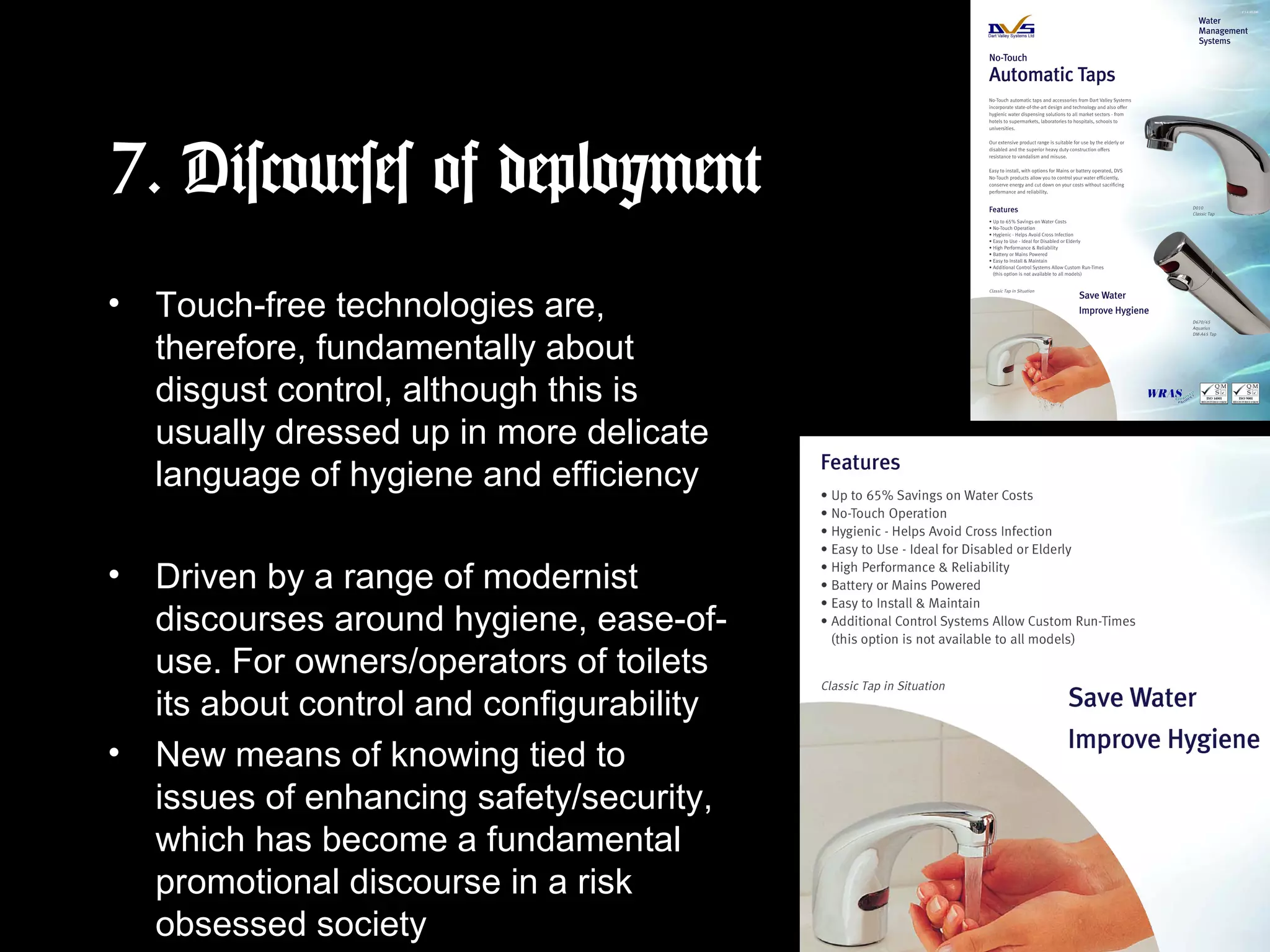 7. Discourses of deployment
• Touch-free technologies are,
therefore, fundamentally about
disgust control, although this is
usually dressed up in more delicate
language of hygiene and efficiency
• Driven by a range of modernist
discourses around hygiene, ease-of-
use. For owners/operators of toilets
its about control and configurability
• New means of knowing tied to
issues of enhancing safety/security,
which has become a fundamental
promotional discourse in a risk
obsessed society
 