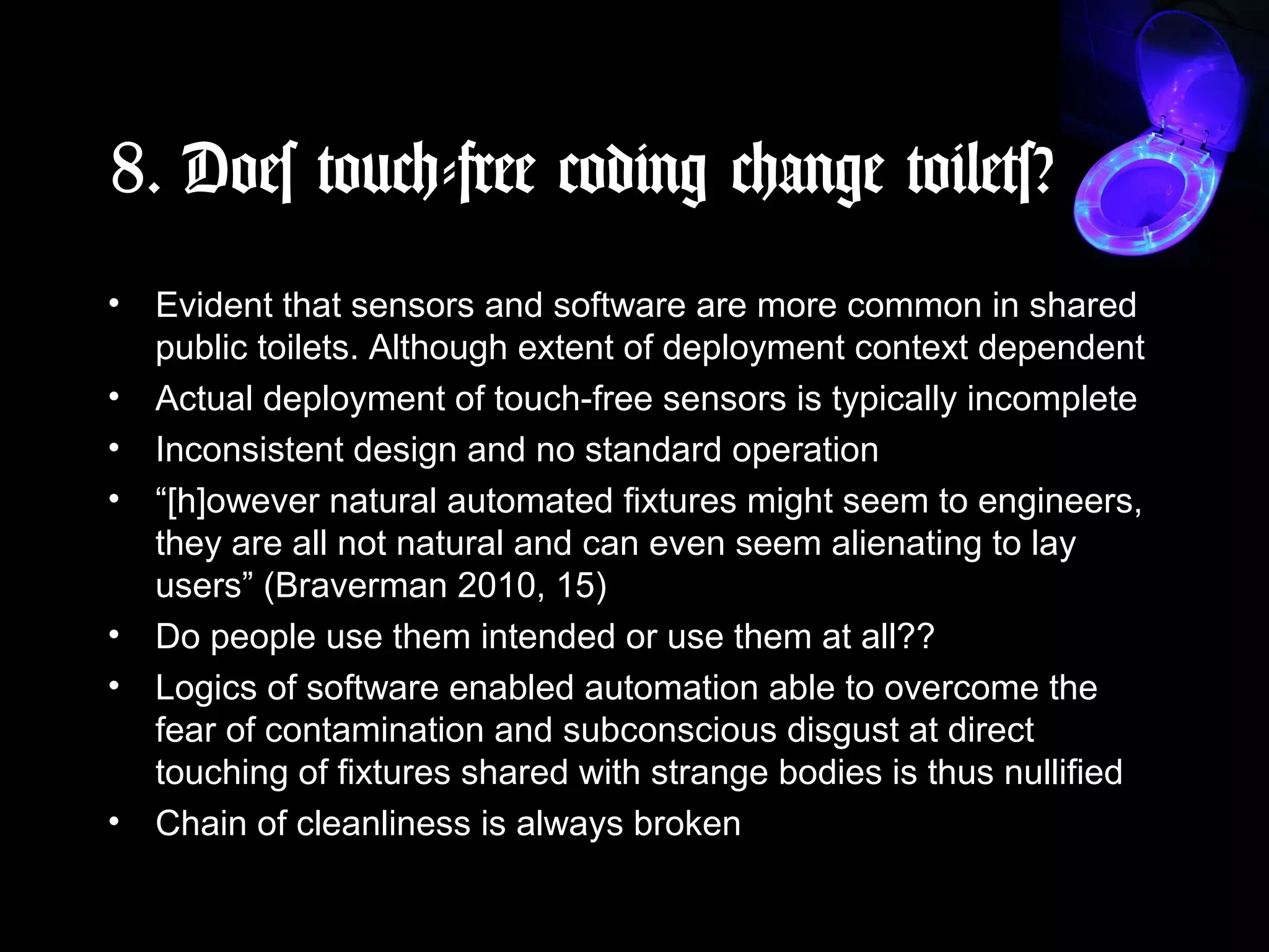 8. Does touch-free coding change toilets?
• Evident that sensors and software are more common in shared
public toilets. Although extent of deployment context dependent
• Actual deployment of touch-free sensors is typically incomplete
• Inconsistent design and no standard operation
• “[h]owever natural automated fixtures might seem to engineers,
they are all not natural and can even seem alienating to lay
users” (Braverman 2010, 15)
• Do people use them intended or use them at all??
• Logics of software enabled automation able to overcome the
fear of contamination and subconscious disgust at direct
touching of fixtures shared with strange bodies is thus nullified
• Chain of cleanliness is always broken
 