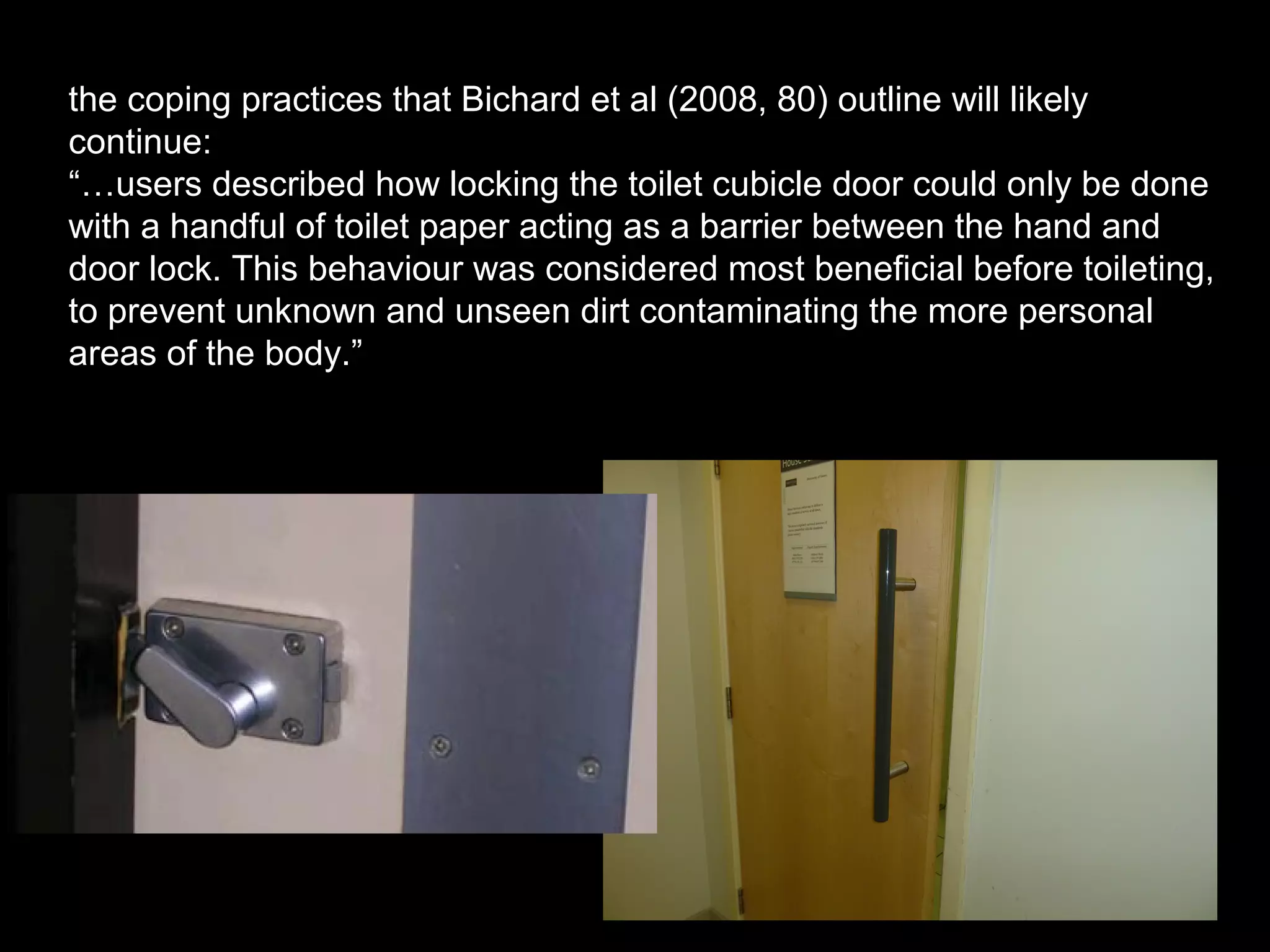 the coping practices that Bichard et al (2008, 80) outline will likely
continue:
“…users described how locking the toilet cubicle door could only be done
with a handful of toilet paper acting as a barrier between the hand and
door lock. This behaviour was considered most beneficial before toileting,
to prevent unknown and unseen dirt contaminating the more personal
areas of the body.”
 