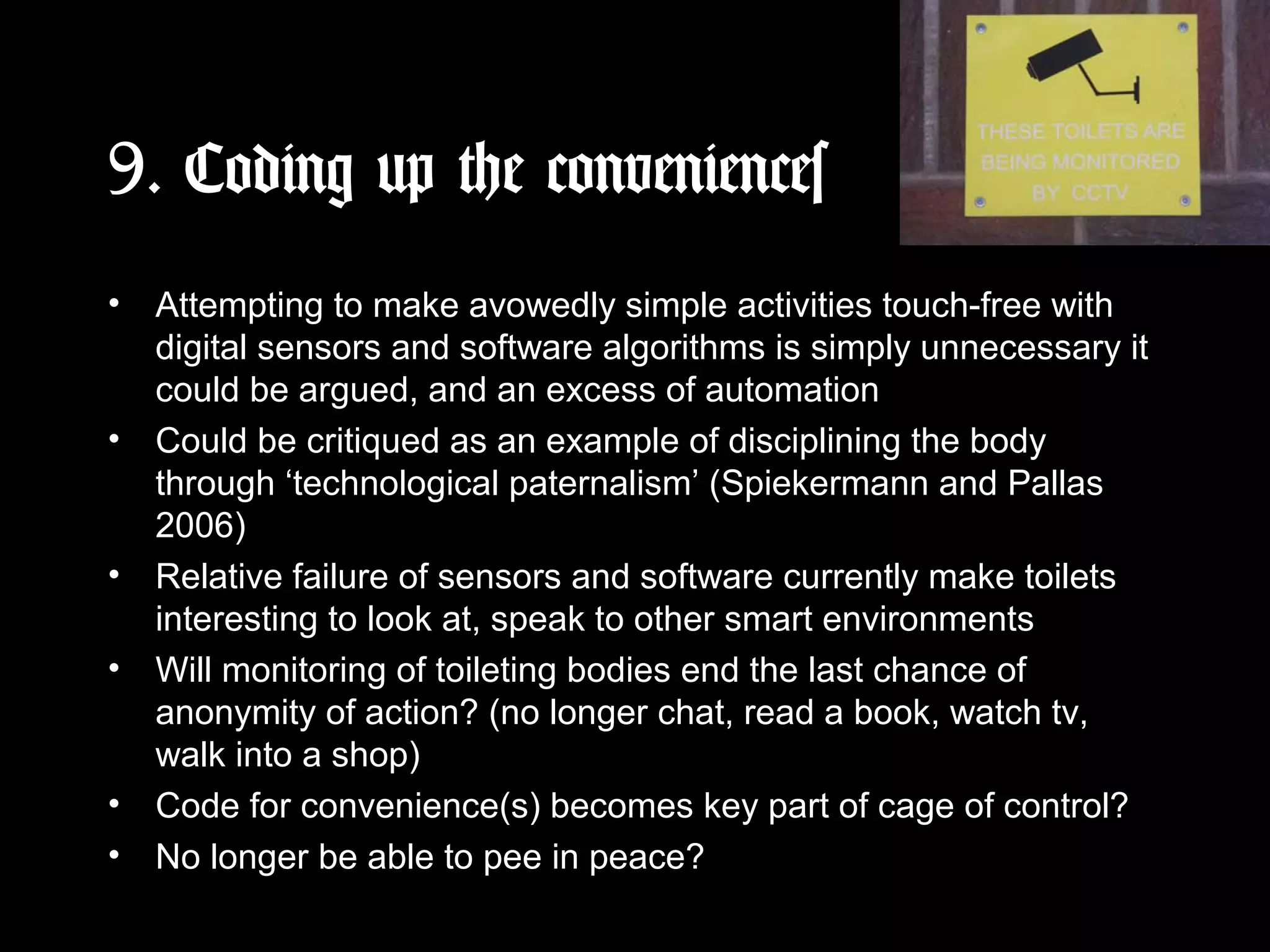 9. Coding up the conveniences
• Attempting to make avowedly simple activities touch-free with
digital sensors and software algorithms is simply unnecessary it
could be argued, and an excess of automation
• Could be critiqued as an example of disciplining the body
through ‘technological paternalism’ (Spiekermann and Pallas
2006)
• Relative failure of sensors and software currently make toilets
interesting to look at, speak to other smart environments
• Will monitoring of toileting bodies end the last chance of
anonymity of action? (no longer chat, read a book, watch tv,
walk into a shop)
• Code for convenience(s) becomes key part of cage of control?
• No longer be able to pee in peace?
 