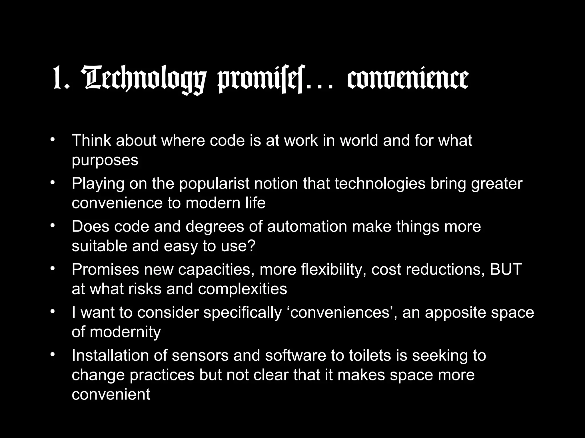 1. Technology promises… convenience
• Think about where code is at work in world and for what
purposes
• Playing on the popularist notion that technologies bring greater
convenience to modern life
• Does code and degrees of automation make things more
suitable and easy to use?
• Promises new capacities, more flexibility, cost reductions, BUT
at what risks and complexities
• I want to consider specifically ‘conveniences’, an apposite space
of modernity
• Installation of sensors and software to toilets is seeking to
change practices but not clear that it makes space more
convenient
 