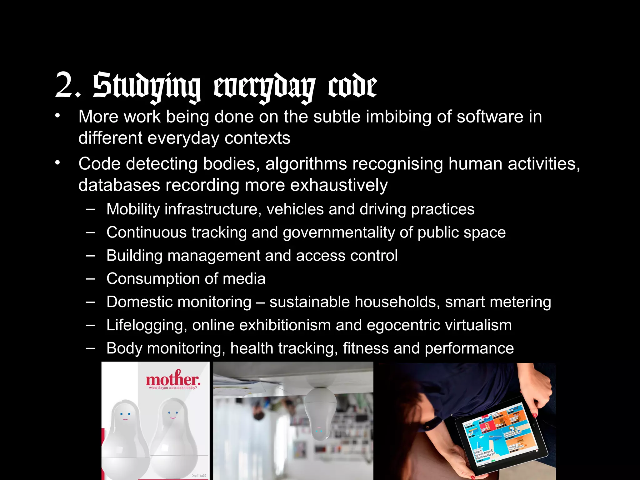 2. Studying everyday code
• More work being done on the subtle imbibing of software in
different everyday contexts
• Code detecting bodies, algorithms recognising human activities,
databases recording more exhaustively
– Mobility infrastructure, vehicles and driving practices
– Continuous tracking and governmentality of public space
– Building management and access control
– Consumption of media
– Domestic monitoring – sustainable households, smart metering
– Lifelogging, online exhibitionism and egocentric virtualism
– Body monitoring, health tracking, fitness and performance
 