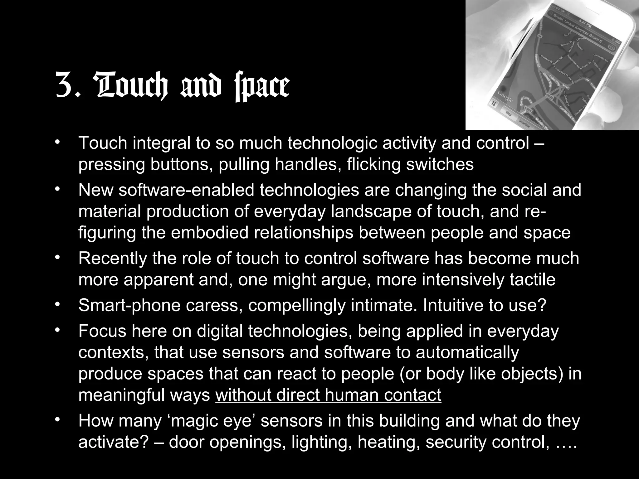 3. Touch and space
• Touch integral to so much technologic activity and control –
pressing buttons, pulling handles, flicking switches
• New software-enabled technologies are changing the social and
material production of everyday landscape of touch, and re-
figuring the embodied relationships between people and space
• Recently the role of touch to control software has become much
more apparent and, one might argue, more intensively tactile
• Smart-phone caress, compellingly intimate. Intuitive to use?
• Focus here on digital technologies, being applied in everyday
contexts, that use sensors and software to automatically
produce spaces that can react to people (or body like objects) in
meaningful ways without direct human contact
• How many ‘magic eye’ sensors in this building and what do they
activate? – door openings, lighting, heating, security control, ….
 
