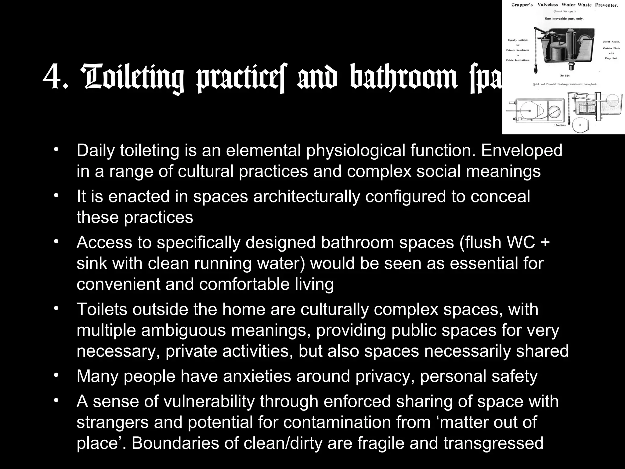 4. Toileting practices and bathroom space
• Daily toileting is an elemental physiological function. Enveloped
in a range of cultural practices and complex social meanings
• It is enacted in spaces architecturally configured to conceal
these practices
• Access to specifically designed bathroom spaces (flush WC +
sink with clean running water) would be seen as essential for
convenient and comfortable living
• Toilets outside the home are culturally complex spaces, with
multiple ambiguous meanings, providing public spaces for very
necessary, private activities, but also spaces necessarily shared
• Many people have anxieties around privacy, personal safety
• A sense of vulnerability through enforced sharing of space with
strangers and potential for contamination from ‘matter out of
place’. Boundaries of clean/dirty are fragile and transgressed
 