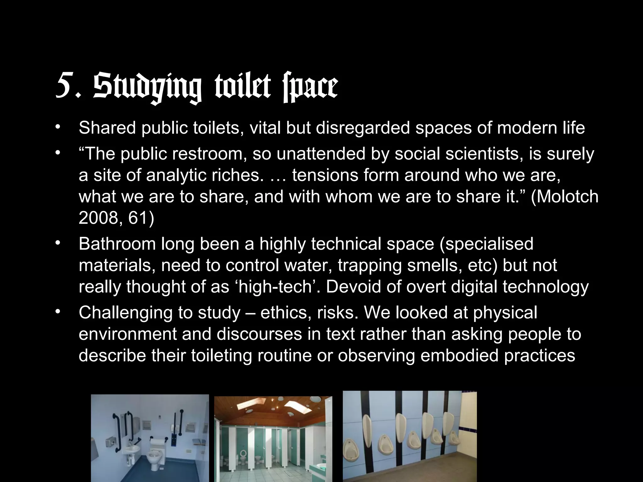 5. Studying toilet space
• Shared public toilets, vital but disregarded spaces of modern life
• “The public restroom, so unattended by social scientists, is surely
a site of analytic riches. … tensions form around who we are,
what we are to share, and with whom we are to share it.” (Molotch
2008, 61)
• Bathroom long been a highly technical space (specialised
materials, need to control water, trapping smells, etc) but not
really thought of as ‘high-tech’. Devoid of overt digital technology
• Challenging to study – ethics, risks. We looked at physical
environment and discourses in text rather than asking people to
describe their toileting routine or observing embodied practices
 