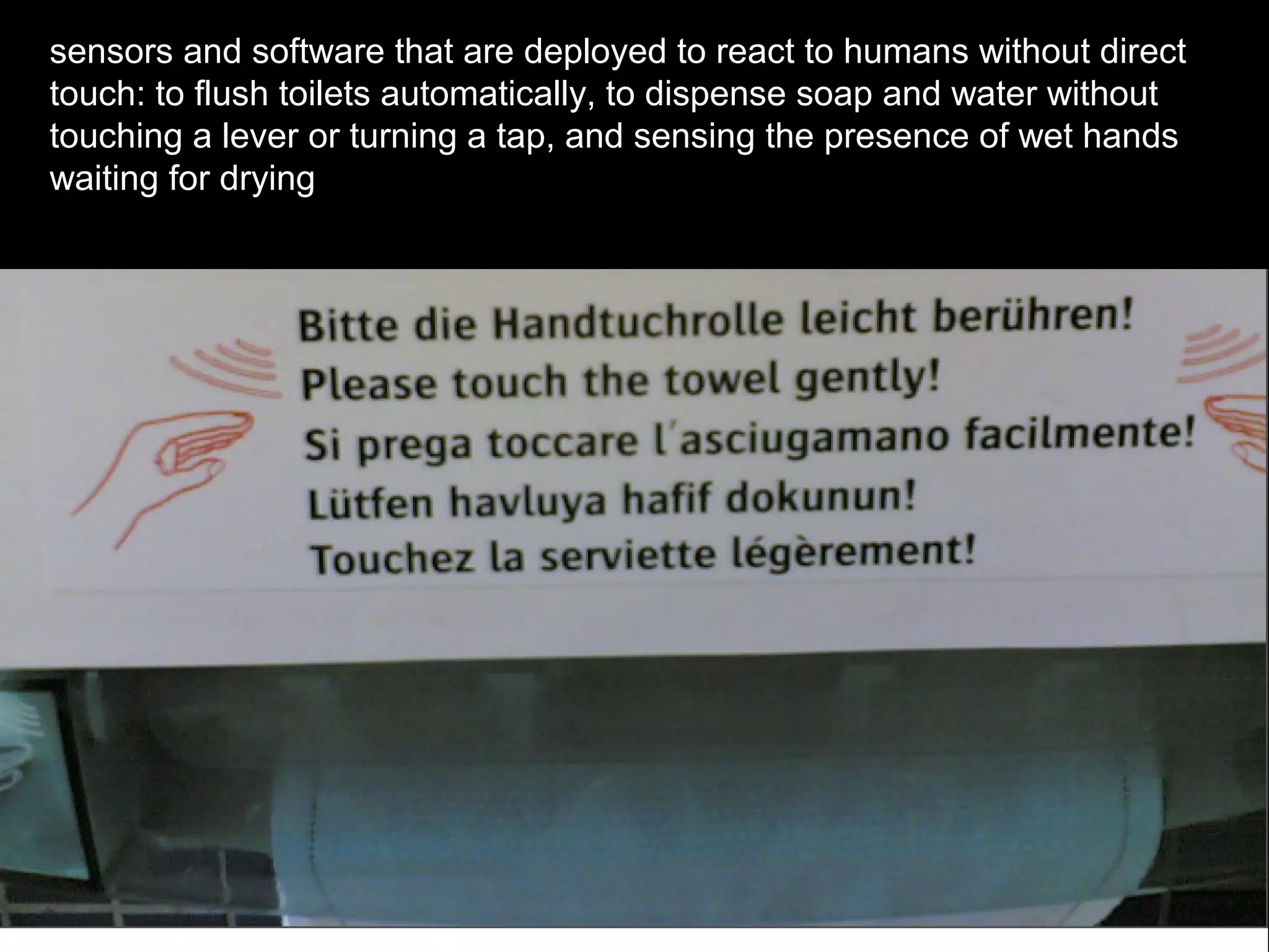 sensors and software that are deployed to react to humans without direct
touch: to flush toilets automatically, to dispense soap and water without
touching a lever or turning a tap, and sensing the presence of wet hands
waiting for drying
 