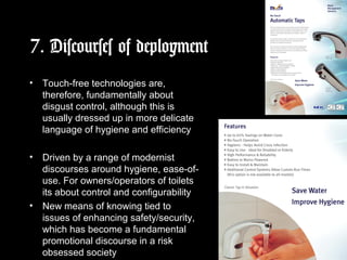 7. Discourses of deployment
• Touch-free technologies are,
therefore, fundamentally about
disgust control, although this is
usually dressed up in more delicate
language of hygiene and efficiency
• Driven by a range of modernist
discourses around hygiene, ease-of-
use. For owners/operators of toilets
its about control and configurability
• New means of knowing tied to
issues of enhancing safety/security,
which has become a fundamental
promotional discourse in a risk
obsessed society
 