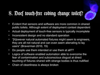 8. Does touch-free coding change toilets?
• Evident that sensors and software are more common in shared
public toilets. Although extent of deployment context dependent
• Actual deployment of touch-free sensors is typically incomplete
• Inconsistent design and no standard operation
• “[h]owever natural automated fixtures might seem to engineers,
they are all not natural and can even seem alienating to lay
users” (Braverman 2010, 15)
• Do people use them intended or use them at all??
• Logics of software enabled automation able to overcome the
fear of contamination and subconscious disgust at direct
touching of fixtures shared with strange bodies is thus nullified
• Chain of cleanliness is always broken
 