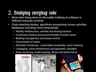 2. Studying everyday code
• More work being done on the subtle imbibing of software in
different everyday contexts
• Code detecting bodies, algorithms recognising human activities,
databases recording more exhaustively
– Mobility infrastructure, vehicles and driving practices
– Continuous tracking and governmentality of public space
– Building management and access control
– Consumption of media
– Domestic monitoring – sustainable households, smart metering
– Lifelogging, online exhibitionism and egocentric virtualism
– Body monitoring, health tracking, fitness and performance
 