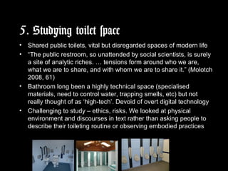 5. Studying toilet space
• Shared public toilets, vital but disregarded spaces of modern life
• “The public restroom, so unattended by social scientists, is surely
a site of analytic riches. … tensions form around who we are,
what we are to share, and with whom we are to share it.” (Molotch
2008, 61)
• Bathroom long been a highly technical space (specialised
materials, need to control water, trapping smells, etc) but not
really thought of as ‘high-tech’. Devoid of overt digital technology
• Challenging to study – ethics, risks. We looked at physical
environment and discourses in text rather than asking people to
describe their toileting routine or observing embodied practices
 