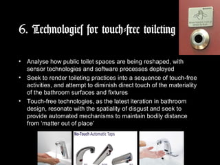 6. Technologies for touch-free toileting
• Analyse how public toilet spaces are being reshaped, with
sensor technologies and software processes deployed
• Seek to render toileting practices into a sequence of touch-free
activities, and attempt to diminish direct touch of the materiality
of the bathroom surfaces and fixtures
• Touch-free technologies, as the latest iteration in bathroom
design, resonate with the spatiality of disgust and seek to
provide automated mechanisms to maintain bodily distance
from ‘matter out of place’
 